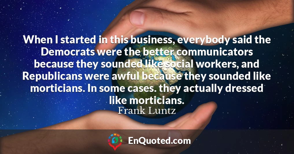 When I started in this business, everybody said the Democrats were the better communicators because they sounded like social workers, and Republicans were awful because they sounded like morticians. In some cases. they actually dressed like morticians.
