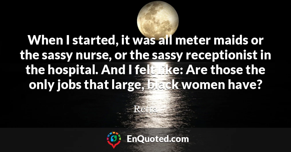 When I started, it was all meter maids or the sassy nurse, or the sassy receptionist in the hospital. And I felt like: Are those the only jobs that large, black women have?
