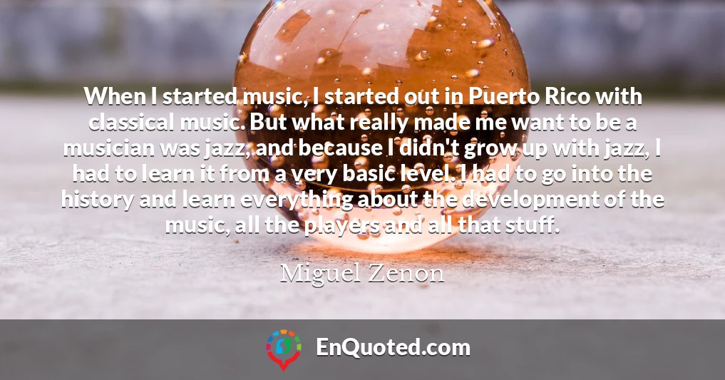 When I started music, I started out in Puerto Rico with classical music. But what really made me want to be a musician was jazz, and because I didn't grow up with jazz, I had to learn it from a very basic level. I had to go into the history and learn everything about the development of the music, all the players and all that stuff.
