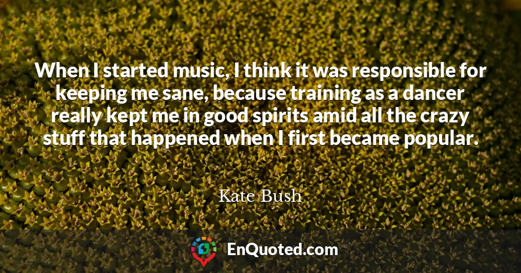When I started music, I think it was responsible for keeping me sane, because training as a dancer really kept me in good spirits amid all the crazy stuff that happened when I first became popular.