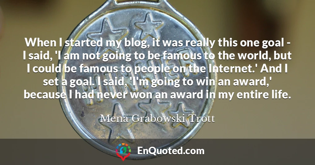 When I started my blog, it was really this one goal - I said, 'I am not going to be famous to the world, but I could be famous to people on the Internet.' And I set a goal. I said, 'I'm going to win an award,' because I had never won an award in my entire life.