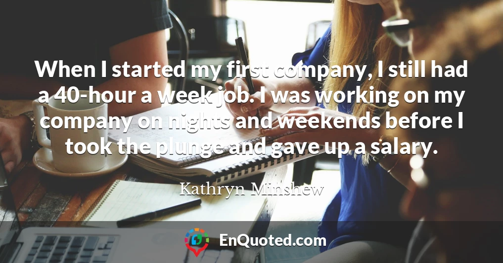 When I started my first company, I still had a 40-hour a week job. I was working on my company on nights and weekends before I took the plunge and gave up a salary.