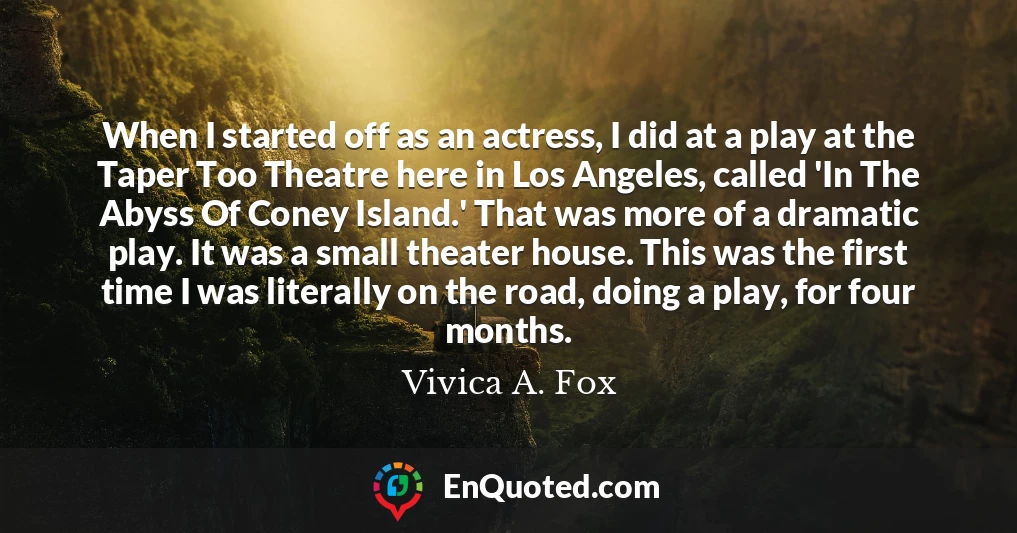 When I started off as an actress, I did at a play at the Taper Too Theatre here in Los Angeles, called 'In The Abyss Of Coney Island.' That was more of a dramatic play. It was a small theater house. This was the first time I was literally on the road, doing a play, for four months.