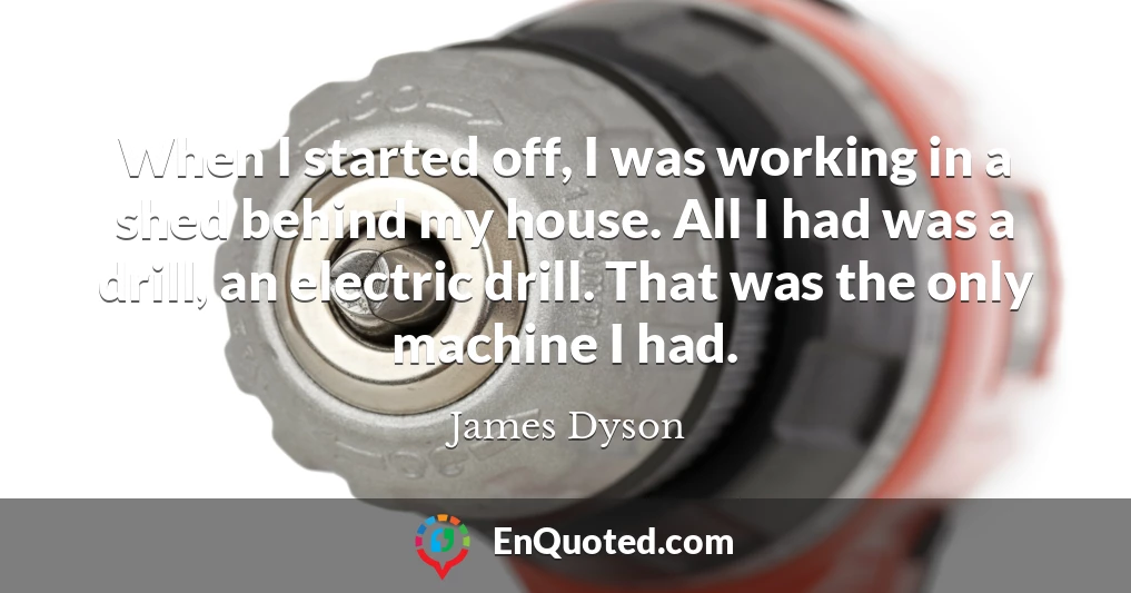 When I started off, I was working in a shed behind my house. All I had was a drill, an electric drill. That was the only machine I had.