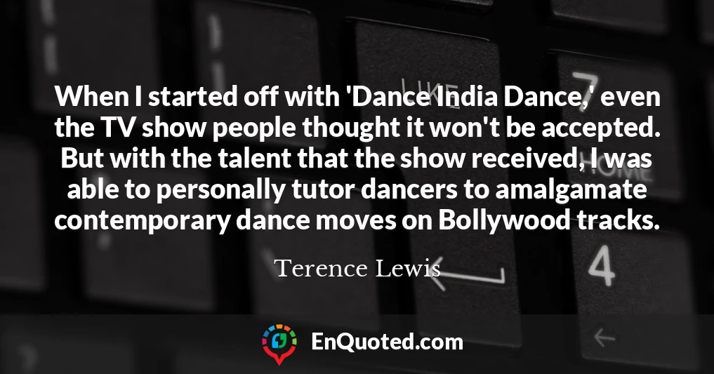 When I started off with 'Dance India Dance,' even the TV show people thought it won't be accepted. But with the talent that the show received, I was able to personally tutor dancers to amalgamate contemporary dance moves on Bollywood tracks.