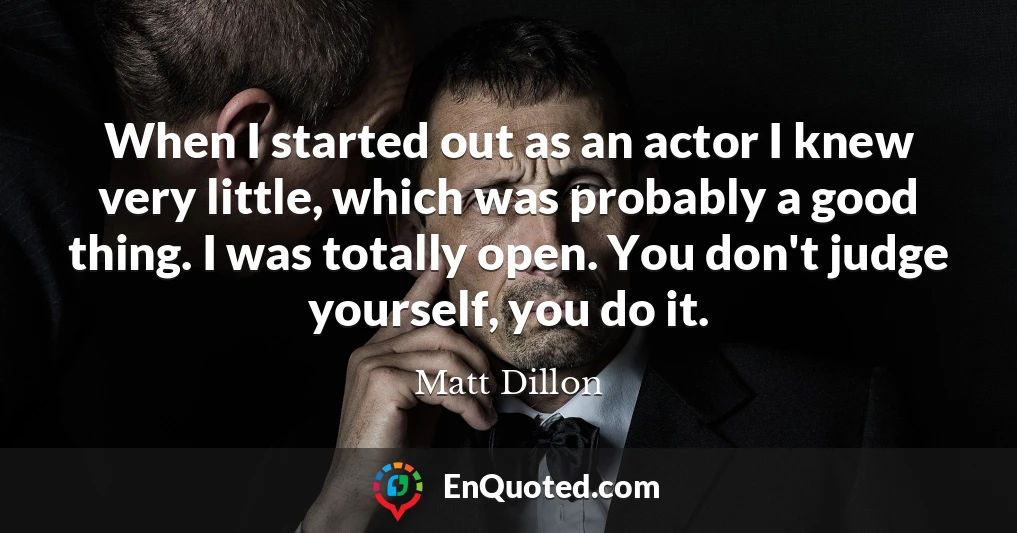 When I started out as an actor I knew very little, which was probably a good thing. I was totally open. You don't judge yourself, you do it.