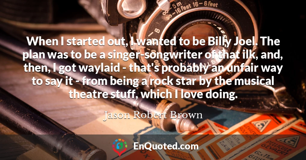 When I started out, I wanted to be Billy Joel. The plan was to be a singer-songwriter of that ilk, and, then, I got waylaid - that's probably an unfair way to say it - from being a rock star by the musical theatre stuff, which I love doing.