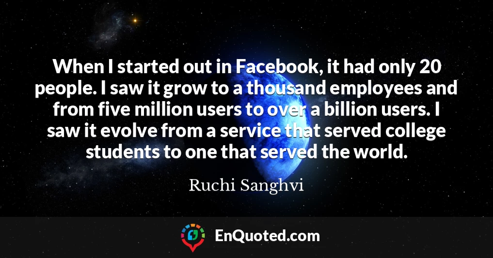 When I started out in Facebook, it had only 20 people. I saw it grow to a thousand employees and from five million users to over a billion users. I saw it evolve from a service that served college students to one that served the world.