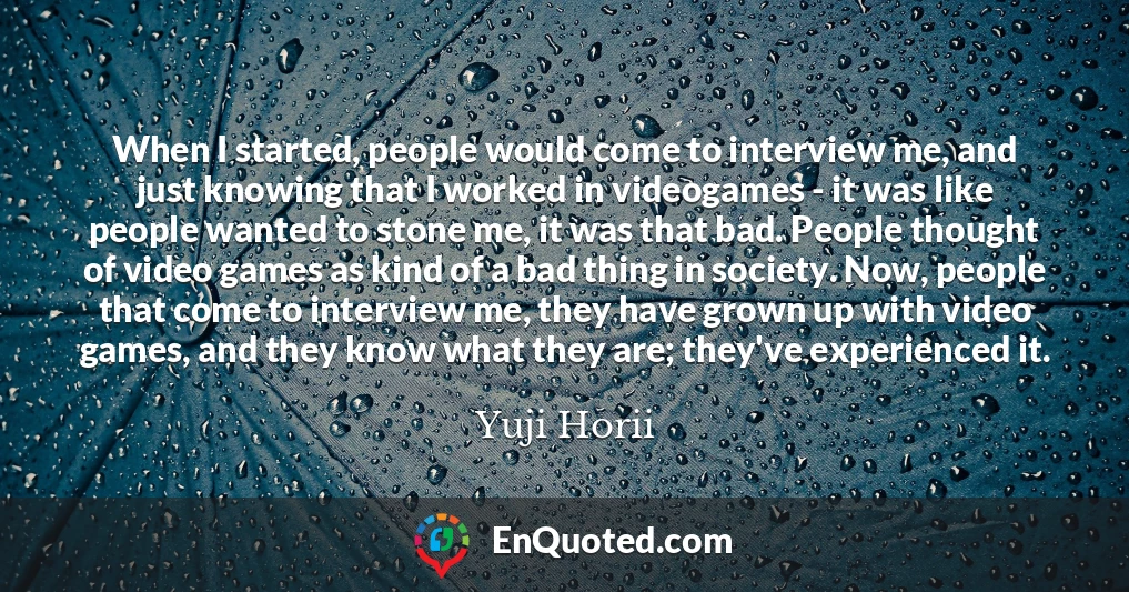 When I started, people would come to interview me, and just knowing that I worked in videogames - it was like people wanted to stone me, it was that bad. People thought of video games as kind of a bad thing in society. Now, people that come to interview me, they have grown up with video games, and they know what they are; they've experienced it.