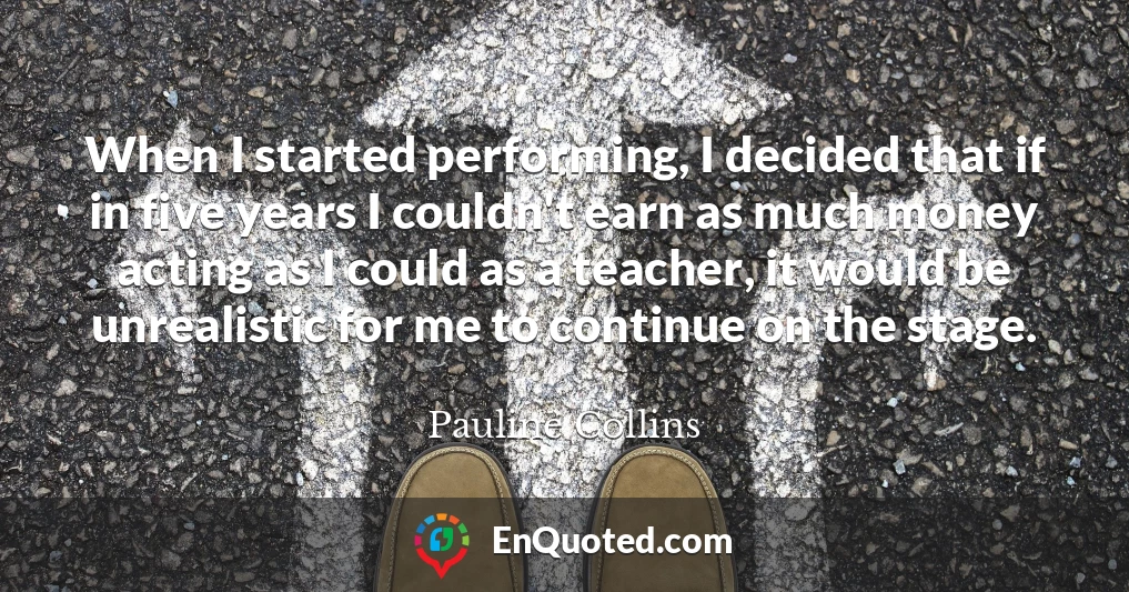 When I started performing, I decided that if in five years I couldn't earn as much money acting as I could as a teacher, it would be unrealistic for me to continue on the stage.