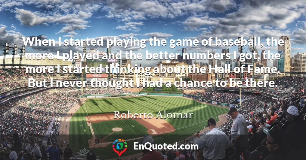 When I started playing the game of baseball, the more I played and the better numbers I got, the more I started thinking about the Hall of Fame. But I never thought I had a chance to be there.