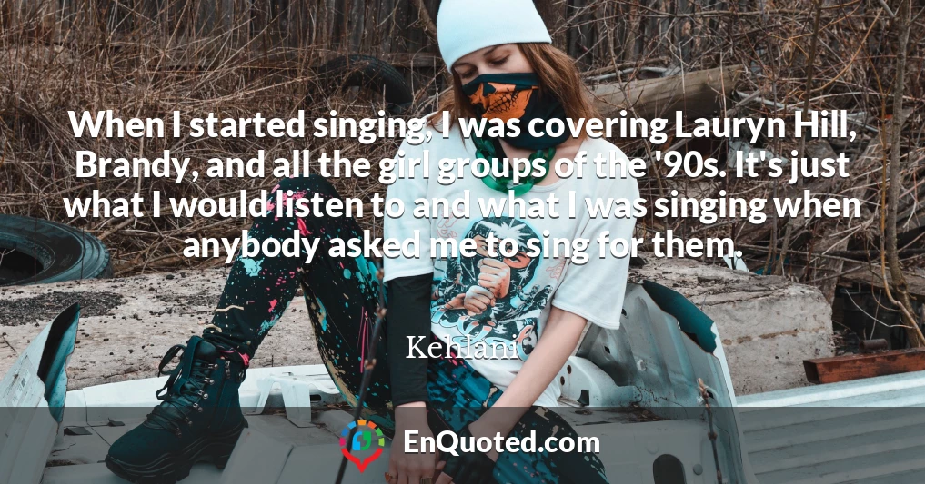 When I started singing, I was covering Lauryn Hill, Brandy, and all the girl groups of the '90s. It's just what I would listen to and what I was singing when anybody asked me to sing for them.