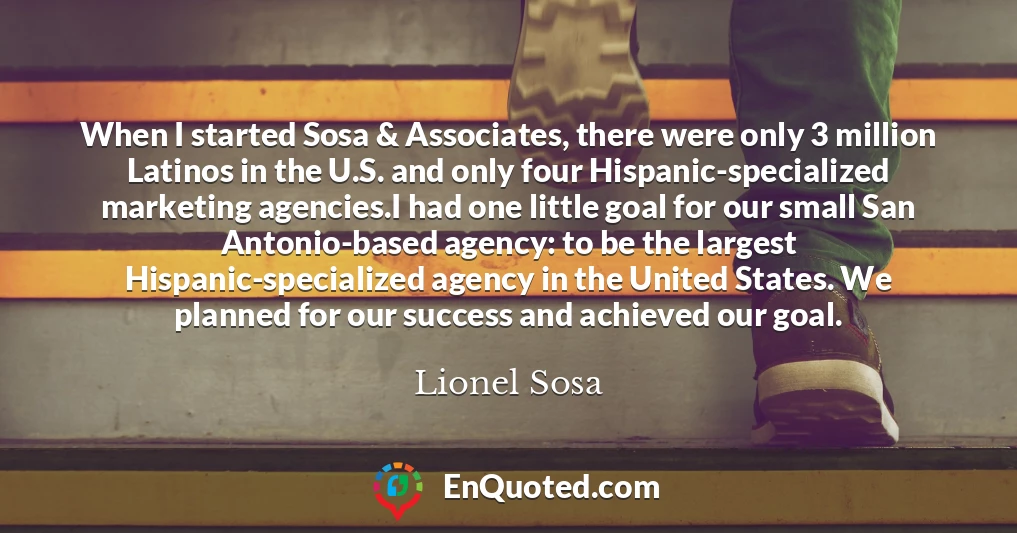 When I started Sosa & Associates, there were only 3 million Latinos in the U.S. and only four Hispanic-specialized marketing agencies.I had one little goal for our small San Antonio-based agency: to be the largest Hispanic-specialized agency in the United States. We planned for our success and achieved our goal.