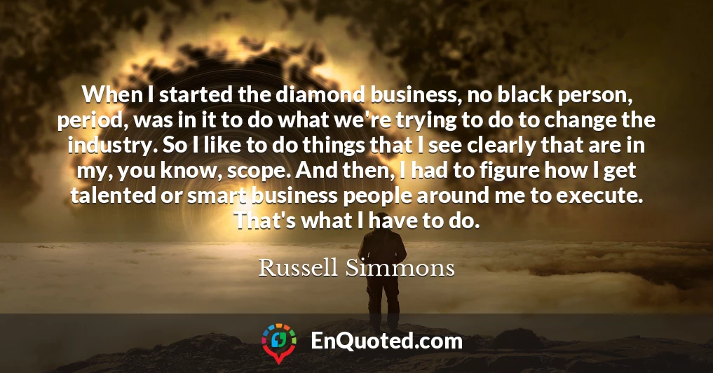 When I started the diamond business, no black person, period, was in it to do what we're trying to do to change the industry. So I like to do things that I see clearly that are in my, you know, scope. And then, I had to figure how I get talented or smart business people around me to execute. That's what I have to do.