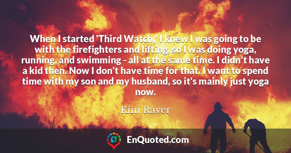 When I started 'Third Watch,' I knew I was going to be with the firefighters and lifting, so I was doing yoga, running, and swimming - all at the same time. I didn't have a kid then. Now I don't have time for that. I want to spend time with my son and my husband, so it's mainly just yoga now.