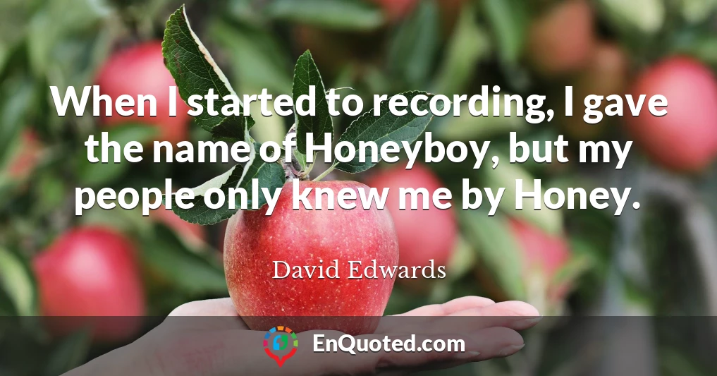 When I started to recording, I gave the name of Honeyboy, but my people only knew me by Honey.