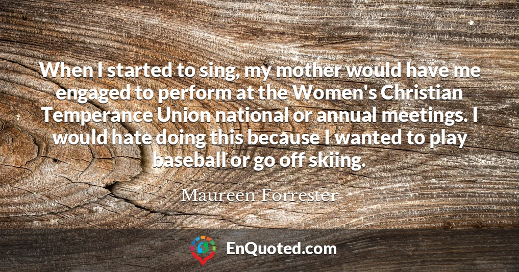 When I started to sing, my mother would have me engaged to perform at the Women's Christian Temperance Union national or annual meetings. I would hate doing this because I wanted to play baseball or go off skiing.