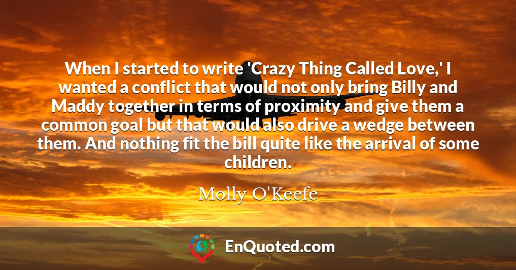 When I started to write 'Crazy Thing Called Love,' I wanted a conflict that would not only bring Billy and Maddy together in terms of proximity and give them a common goal but that would also drive a wedge between them. And nothing fit the bill quite like the arrival of some children.