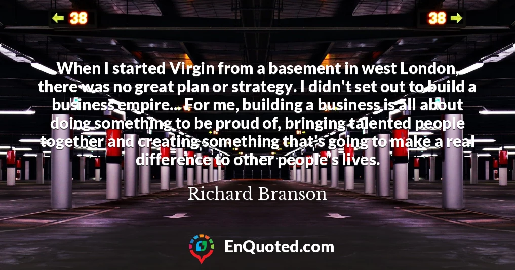 When I started Virgin from a basement in west London, there was no great plan or strategy. I didn't set out to build a business empire... For me, building a business is all about doing something to be proud of, bringing talented people together and creating something that's going to make a real difference to other people's lives.