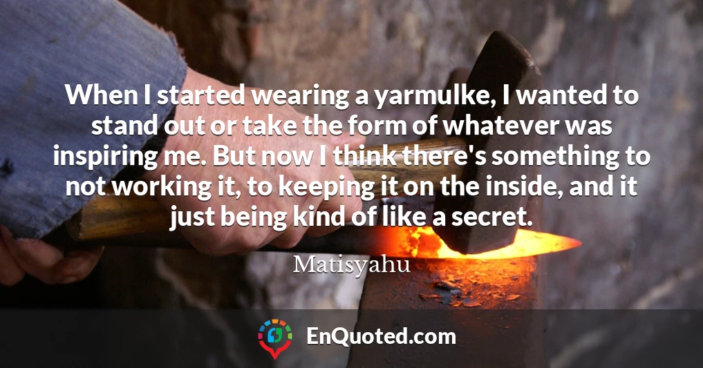 When I started wearing a yarmulke, I wanted to stand out or take the form of whatever was inspiring me. But now I think there's something to not working it, to keeping it on the inside, and it just being kind of like a secret.