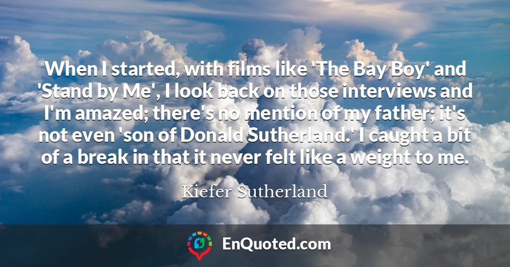 When I started, with films like 'The Bay Boy' and 'Stand by Me', I look back on those interviews and I'm amazed; there's no mention of my father; it's not even 'son of Donald Sutherland.' I caught a bit of a break in that it never felt like a weight to me.
