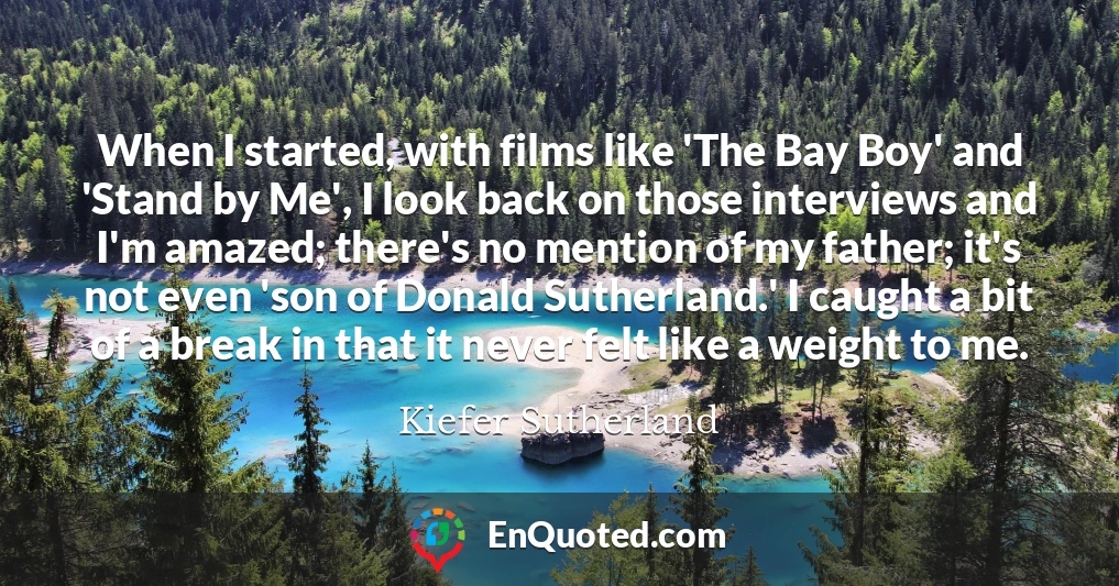 When I started, with films like 'The Bay Boy' and 'Stand by Me', I look back on those interviews and I'm amazed; there's no mention of my father; it's not even 'son of Donald Sutherland.' I caught a bit of a break in that it never felt like a weight to me.