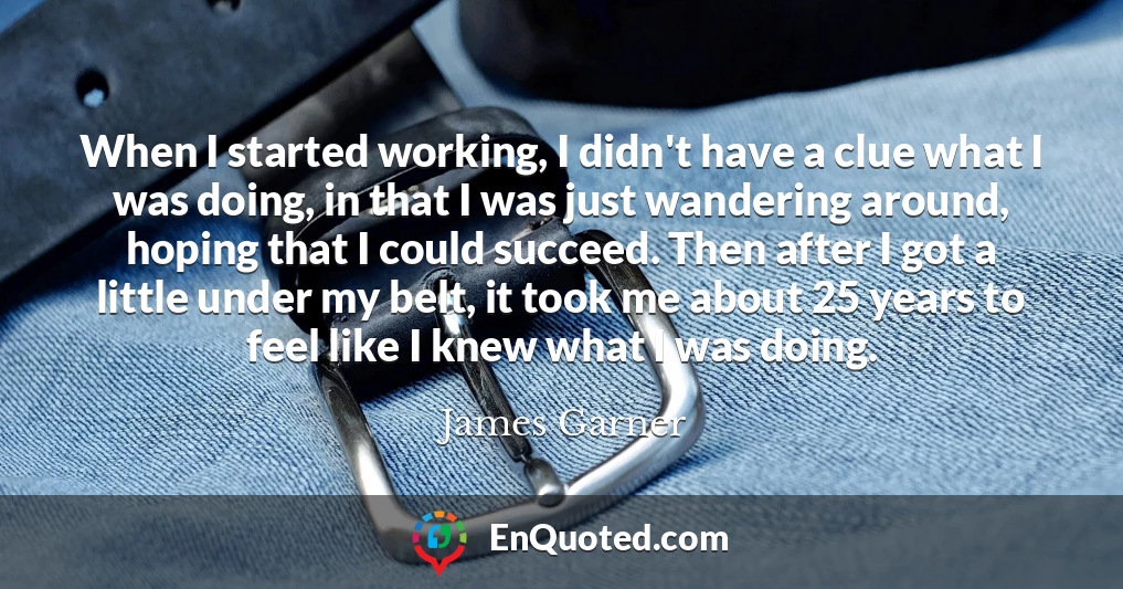 When I started working, I didn't have a clue what I was doing, in that I was just wandering around, hoping that I could succeed. Then after I got a little under my belt, it took me about 25 years to feel like I knew what I was doing.