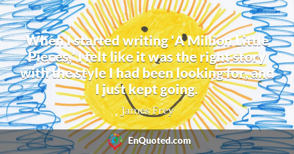 When I started writing 'A Million Little Pieces,' I felt like it was the right story with the style I had been looking for, and I just kept going.