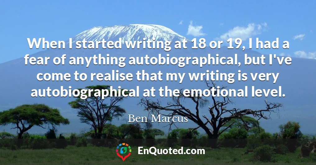 When I started writing at 18 or 19, I had a fear of anything autobiographical, but I've come to realise that my writing is very autobiographical at the emotional level.