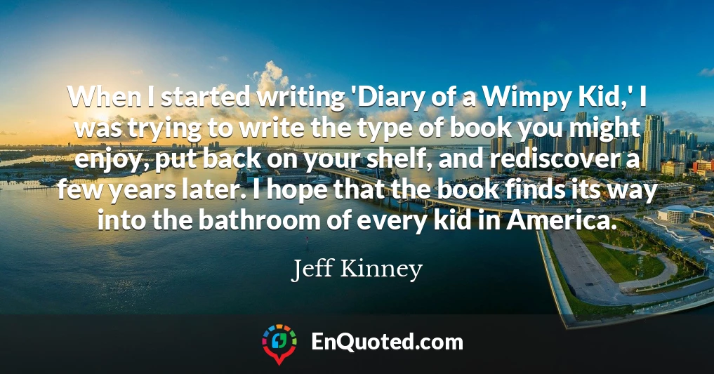 When I started writing 'Diary of a Wimpy Kid,' I was trying to write the type of book you might enjoy, put back on your shelf, and rediscover a few years later. I hope that the book finds its way into the bathroom of every kid in America.