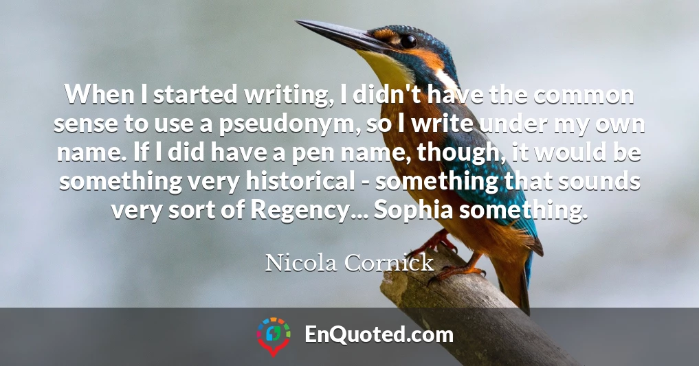 When I started writing, I didn't have the common sense to use a pseudonym, so I write under my own name. If I did have a pen name, though, it would be something very historical - something that sounds very sort of Regency... Sophia something.