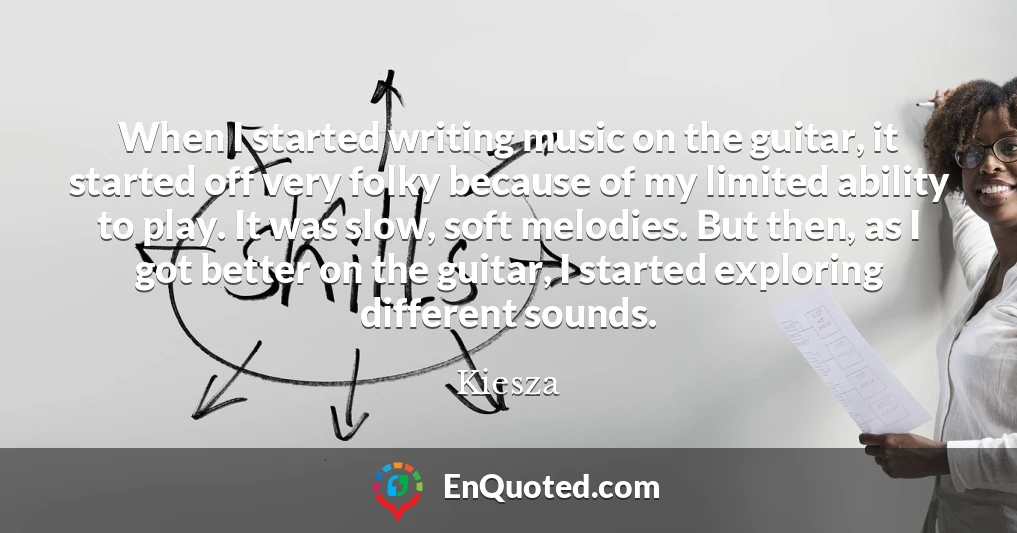 When I started writing music on the guitar, it started off very folky because of my limited ability to play. It was slow, soft melodies. But then, as I got better on the guitar, I started exploring different sounds.