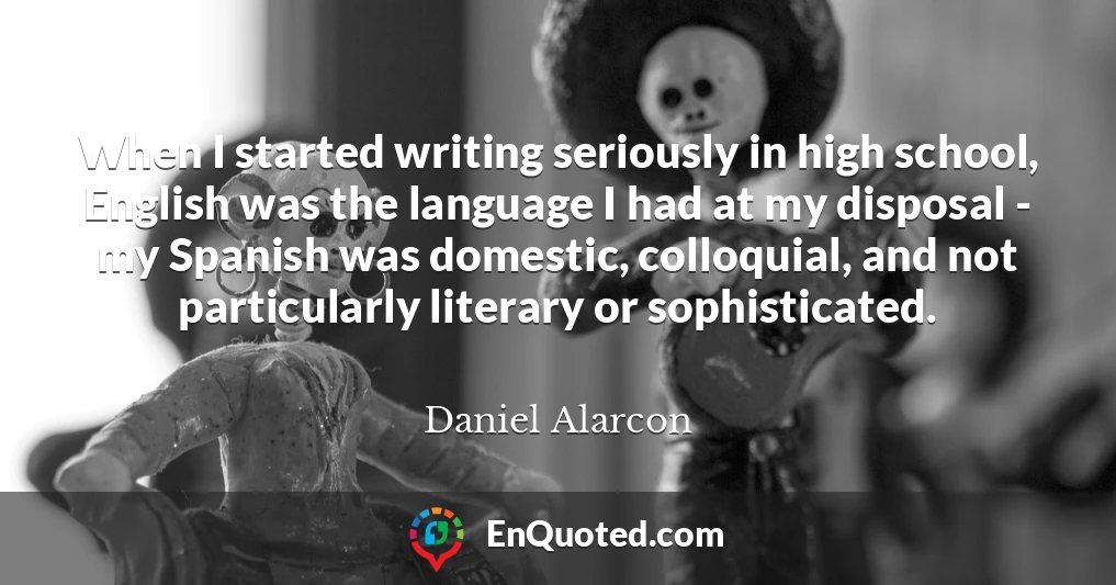 When I started writing seriously in high school, English was the language I had at my disposal - my Spanish was domestic, colloquial, and not particularly literary or sophisticated.
