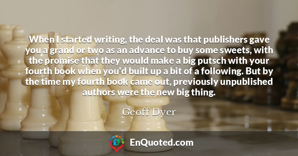 When I started writing, the deal was that publishers gave you a grand or two as an advance to buy some sweets, with the promise that they would make a big putsch with your fourth book when you'd built up a bit of a following. But by the time my fourth book came out, previously unpublished authors were the new big thing.