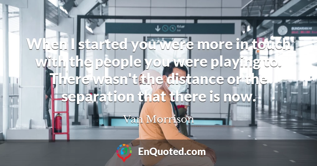 When I started you were more in touch with the people you were playing to. There wasn't the distance or the separation that there is now.