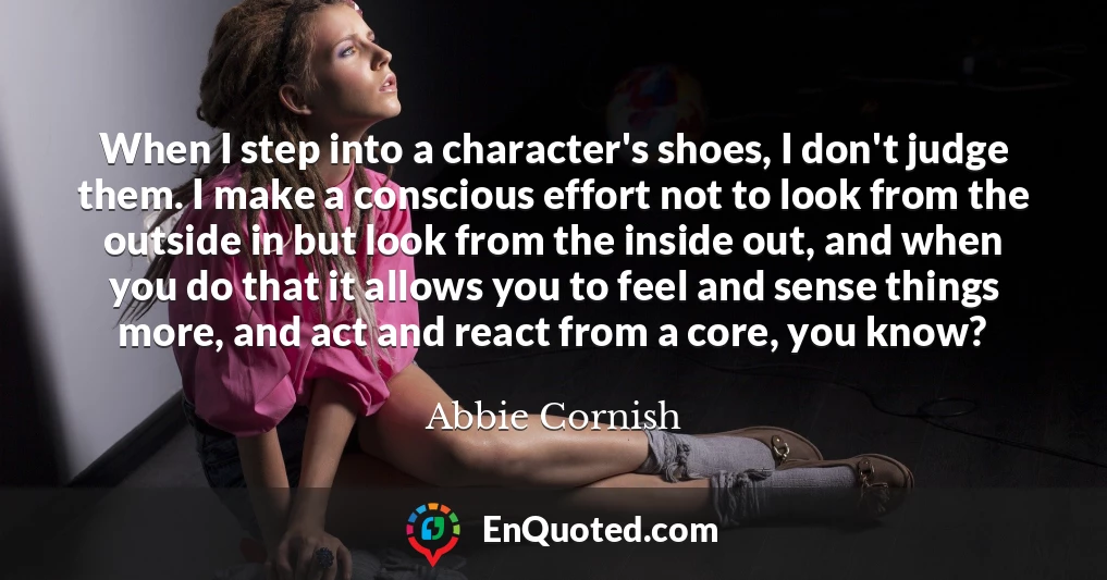 When I step into a character's shoes, I don't judge them. I make a conscious effort not to look from the outside in but look from the inside out, and when you do that it allows you to feel and sense things more, and act and react from a core, you know?