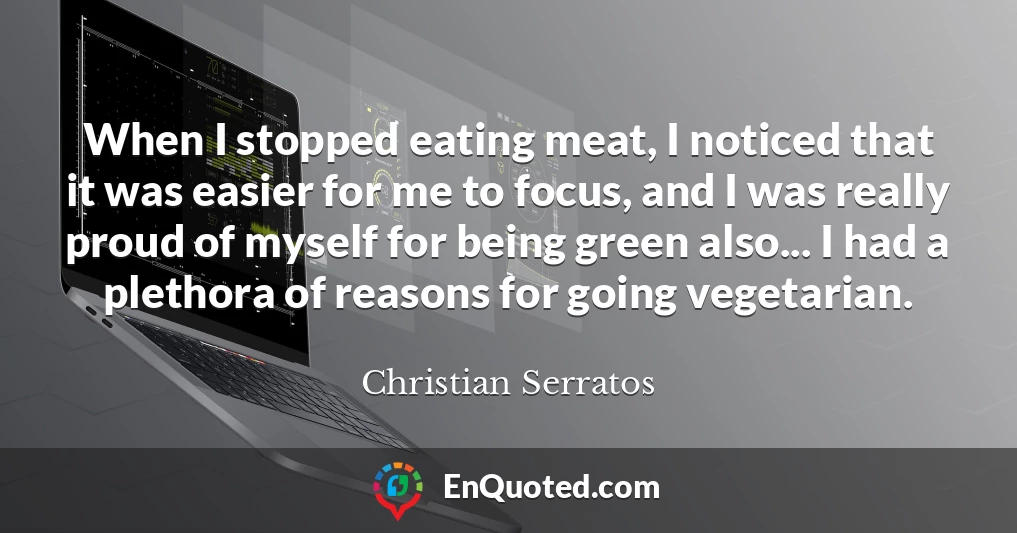 When I stopped eating meat, I noticed that it was easier for me to focus, and I was really proud of myself for being green also... I had a plethora of reasons for going vegetarian.