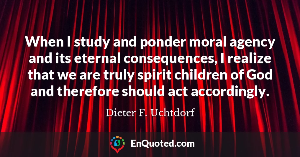 When I study and ponder moral agency and its eternal consequences, I realize that we are truly spirit children of God and therefore should act accordingly.