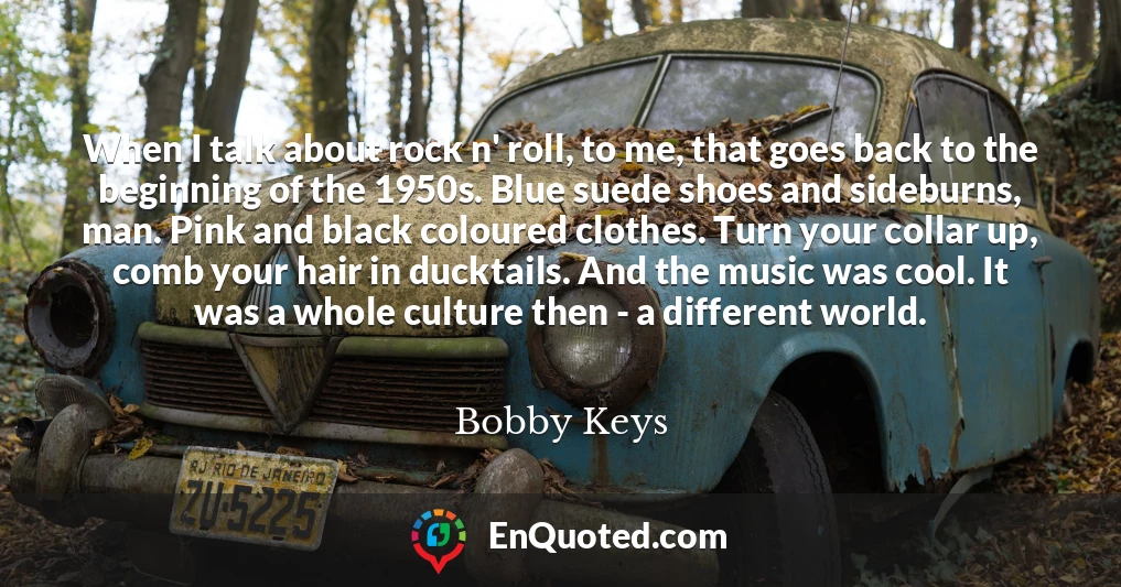 When I talk about rock n' roll, to me, that goes back to the beginning of the 1950s. Blue suede shoes and sideburns, man. Pink and black coloured clothes. Turn your collar up, comb your hair in ducktails. And the music was cool. It was a whole culture then - a different world.