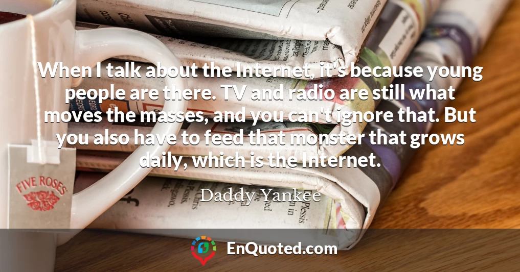 When I talk about the Internet, it's because young people are there. TV and radio are still what moves the masses, and you can't ignore that. But you also have to feed that monster that grows daily, which is the Internet.