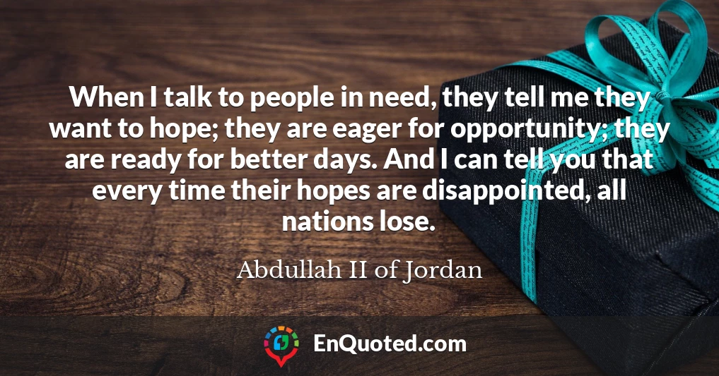 When I talk to people in need, they tell me they want to hope; they are eager for opportunity; they are ready for better days. And I can tell you that every time their hopes are disappointed, all nations lose.