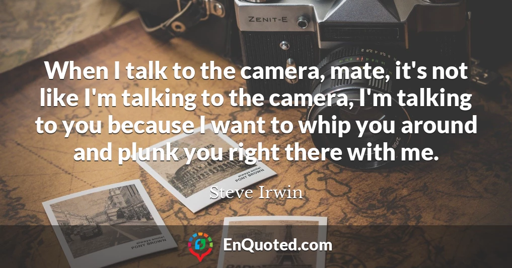 When I talk to the camera, mate, it's not like I'm talking to the camera, I'm talking to you because I want to whip you around and plunk you right there with me.