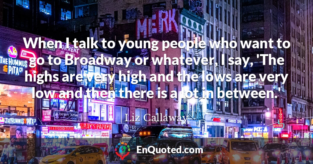 When I talk to young people who want to go to Broadway or whatever, I say, 'The highs are very high and the lows are very low and then there is a lot in between.'