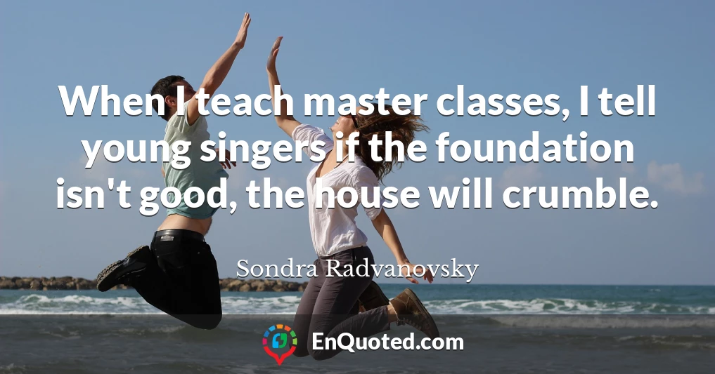 When I teach master classes, I tell young singers if the foundation isn't good, the house will crumble.