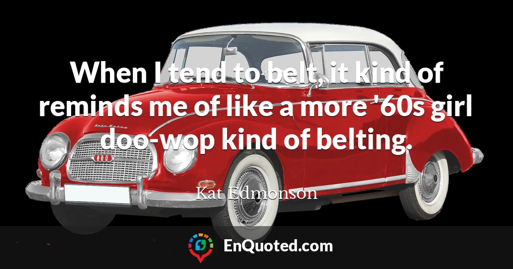 When I tend to belt, it kind of reminds me of like a more '60s girl doo-wop kind of belting.