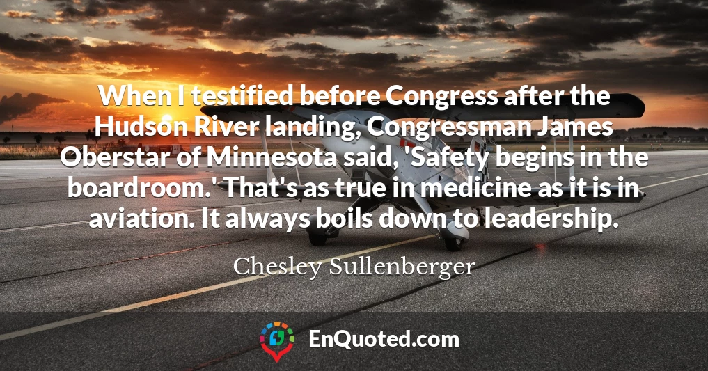 When I testified before Congress after the Hudson River landing, Congressman James Oberstar of Minnesota said, 'Safety begins in the boardroom.' That's as true in medicine as it is in aviation. It always boils down to leadership.