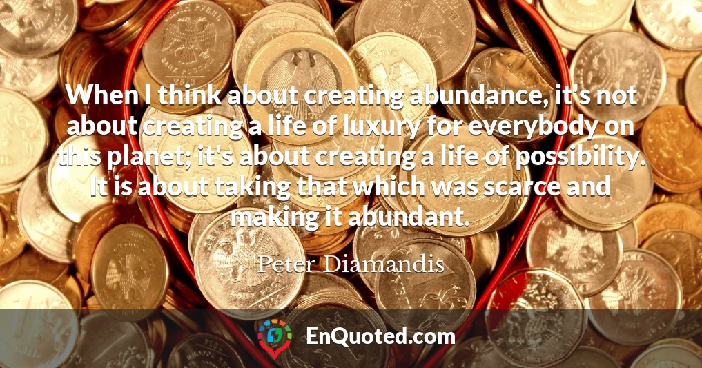 When I think about creating abundance, it's not about creating a life of luxury for everybody on this planet; it's about creating a life of possibility. It is about taking that which was scarce and making it abundant.