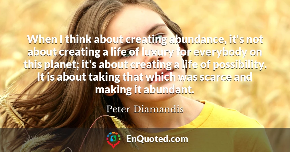 When I think about creating abundance, it's not about creating a life of luxury for everybody on this planet; it's about creating a life of possibility. It is about taking that which was scarce and making it abundant.