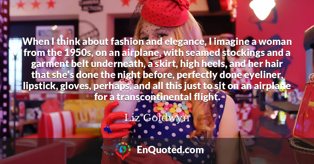 When I think about fashion and elegance, I imagine a woman from the 1950s, on an airplane, with seamed stockings and a garment belt underneath, a skirt, high heels, and her hair that she's done the night before, perfectly done eyeliner, lipstick, gloves, perhaps, and all this just to sit on an airplane for a transcontinental flight.