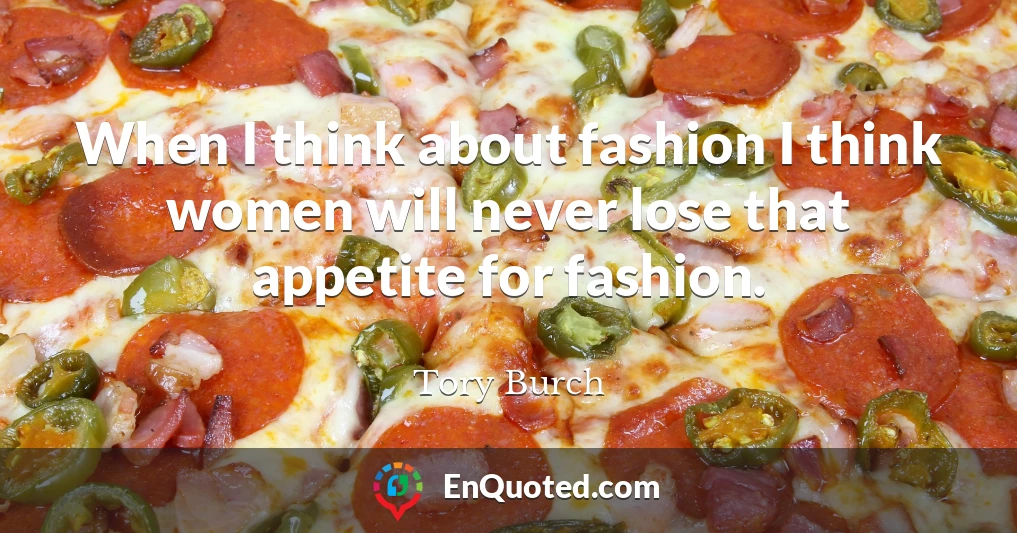 When I think about fashion I think women will never lose that appetite for fashion.
